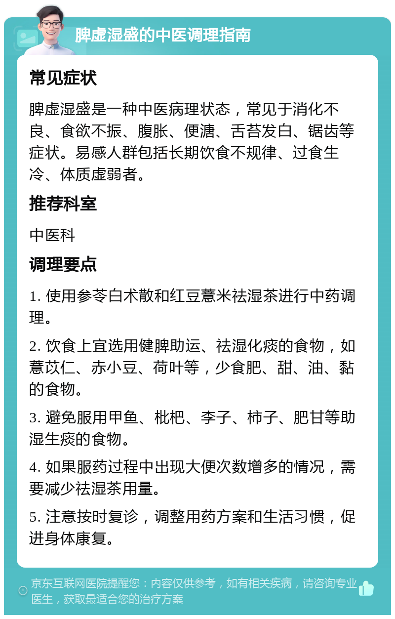 脾虚湿盛的中医调理指南 常见症状 脾虚湿盛是一种中医病理状态，常见于消化不良、食欲不振、腹胀、便溏、舌苔发白、锯齿等症状。易感人群包括长期饮食不规律、过食生冷、体质虚弱者。 推荐科室 中医科 调理要点 1. 使用参苓白术散和红豆薏米祛湿茶进行中药调理。 2. 饮食上宜选用健脾助运、祛湿化痰的食物，如薏苡仁、赤小豆、荷叶等，少食肥、甜、油、黏的食物。 3. 避免服用甲鱼、枇杷、李子、柿子、肥甘等助湿生痰的食物。 4. 如果服药过程中出现大便次数增多的情况，需要减少祛湿茶用量。 5. 注意按时复诊，调整用药方案和生活习惯，促进身体康复。