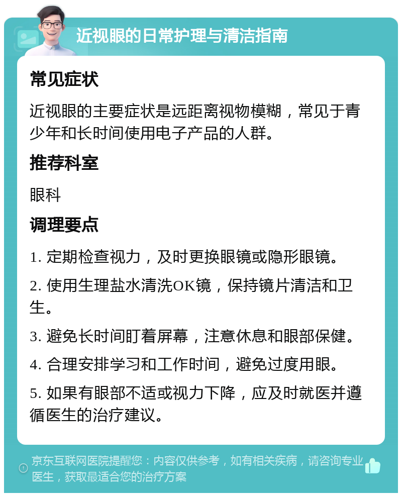 近视眼的日常护理与清洁指南 常见症状 近视眼的主要症状是远距离视物模糊，常见于青少年和长时间使用电子产品的人群。 推荐科室 眼科 调理要点 1. 定期检查视力，及时更换眼镜或隐形眼镜。 2. 使用生理盐水清洗OK镜，保持镜片清洁和卫生。 3. 避免长时间盯着屏幕，注意休息和眼部保健。 4. 合理安排学习和工作时间，避免过度用眼。 5. 如果有眼部不适或视力下降，应及时就医并遵循医生的治疗建议。