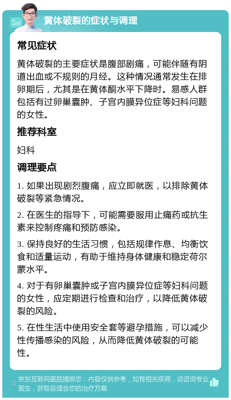 黄体破裂的症状与调理 常见症状 黄体破裂的主要症状是腹部剧痛，可能伴随有阴道出血或不规则的月经。这种情况通常发生在排卵期后，尤其是在黄体酮水平下降时。易感人群包括有过卵巢囊肿、子宫内膜异位症等妇科问题的女性。 推荐科室 妇科 调理要点 1. 如果出现剧烈腹痛，应立即就医，以排除黄体破裂等紧急情况。 2. 在医生的指导下，可能需要服用止痛药或抗生素来控制疼痛和预防感染。 3. 保持良好的生活习惯，包括规律作息、均衡饮食和适量运动，有助于维持身体健康和稳定荷尔蒙水平。 4. 对于有卵巢囊肿或子宫内膜异位症等妇科问题的女性，应定期进行检查和治疗，以降低黄体破裂的风险。 5. 在性生活中使用安全套等避孕措施，可以减少性传播感染的风险，从而降低黄体破裂的可能性。