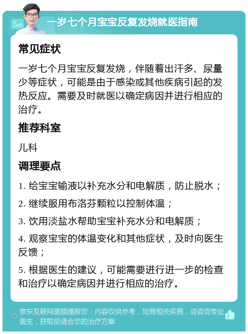 一岁七个月宝宝反复发烧就医指南 常见症状 一岁七个月宝宝反复发烧，伴随着出汗多、尿量少等症状，可能是由于感染或其他疾病引起的发热反应。需要及时就医以确定病因并进行相应的治疗。 推荐科室 儿科 调理要点 1. 给宝宝输液以补充水分和电解质，防止脱水； 2. 继续服用布洛芬颗粒以控制体温； 3. 饮用淡盐水帮助宝宝补充水分和电解质； 4. 观察宝宝的体温变化和其他症状，及时向医生反馈； 5. 根据医生的建议，可能需要进行进一步的检查和治疗以确定病因并进行相应的治疗。