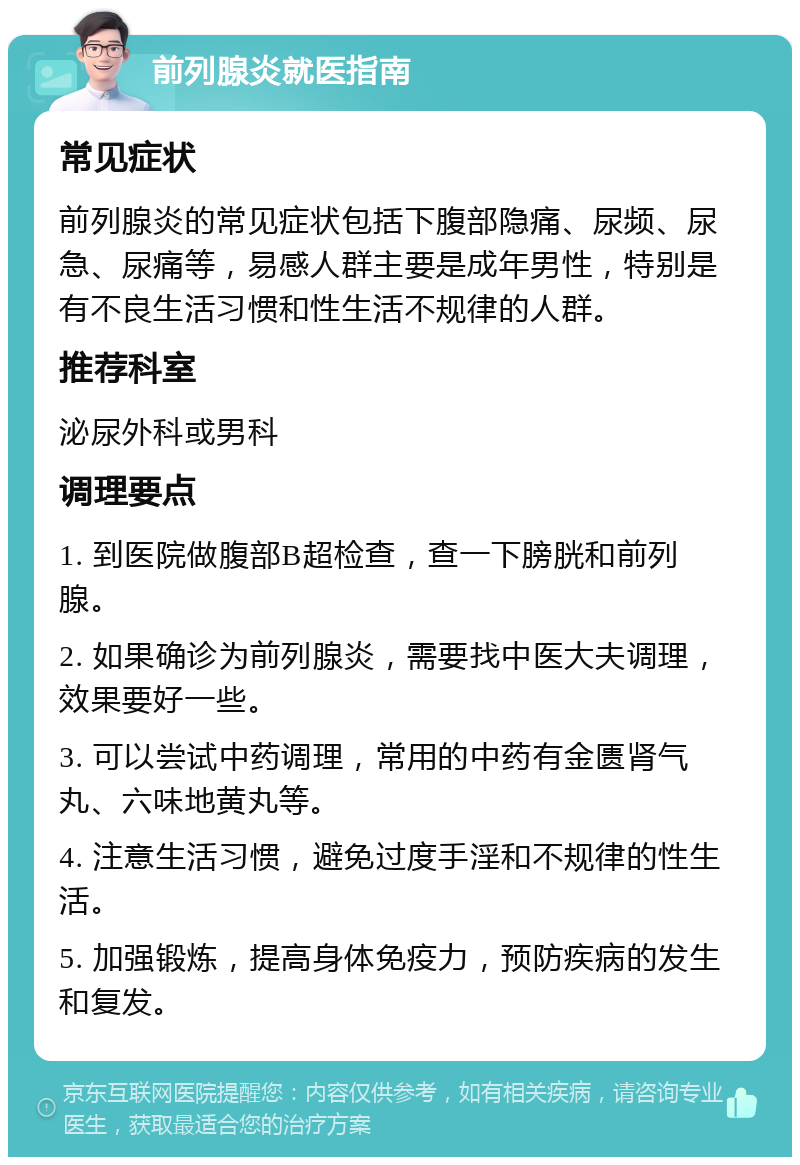 前列腺炎就医指南 常见症状 前列腺炎的常见症状包括下腹部隐痛、尿频、尿急、尿痛等，易感人群主要是成年男性，特别是有不良生活习惯和性生活不规律的人群。 推荐科室 泌尿外科或男科 调理要点 1. 到医院做腹部B超检查，查一下膀胱和前列腺。 2. 如果确诊为前列腺炎，需要找中医大夫调理，效果要好一些。 3. 可以尝试中药调理，常用的中药有金匮肾气丸、六味地黄丸等。 4. 注意生活习惯，避免过度手淫和不规律的性生活。 5. 加强锻炼，提高身体免疫力，预防疾病的发生和复发。