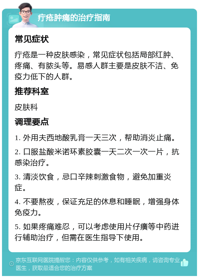 疔疮肿痛的治疗指南 常见症状 疔疮是一种皮肤感染，常见症状包括局部红肿、疼痛、有脓头等。易感人群主要是皮肤不洁、免疫力低下的人群。 推荐科室 皮肤科 调理要点 1. 外用夫西地酸乳膏一天三次，帮助消炎止痛。 2. 口服盐酸米诺环素胶囊一天二次一次一片，抗感染治疗。 3. 清淡饮食，忌口辛辣刺激食物，避免加重炎症。 4. 不要熬夜，保证充足的休息和睡眠，增强身体免疫力。 5. 如果疼痛难忍，可以考虑使用片仔癀等中药进行辅助治疗，但需在医生指导下使用。