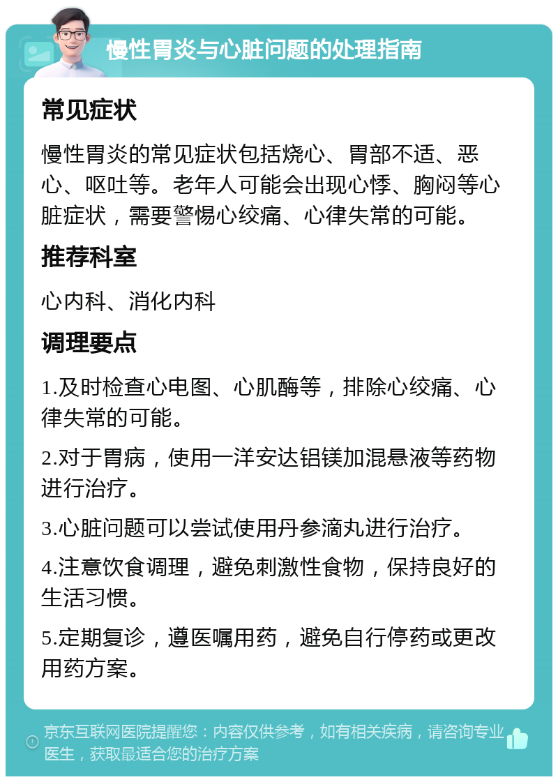 慢性胃炎与心脏问题的处理指南 常见症状 慢性胃炎的常见症状包括烧心、胃部不适、恶心、呕吐等。老年人可能会出现心悸、胸闷等心脏症状，需要警惕心绞痛、心律失常的可能。 推荐科室 心内科、消化内科 调理要点 1.及时检查心电图、心肌酶等，排除心绞痛、心律失常的可能。 2.对于胃病，使用一洋安达铝镁加混悬液等药物进行治疗。 3.心脏问题可以尝试使用丹参滴丸进行治疗。 4.注意饮食调理，避免刺激性食物，保持良好的生活习惯。 5.定期复诊，遵医嘱用药，避免自行停药或更改用药方案。