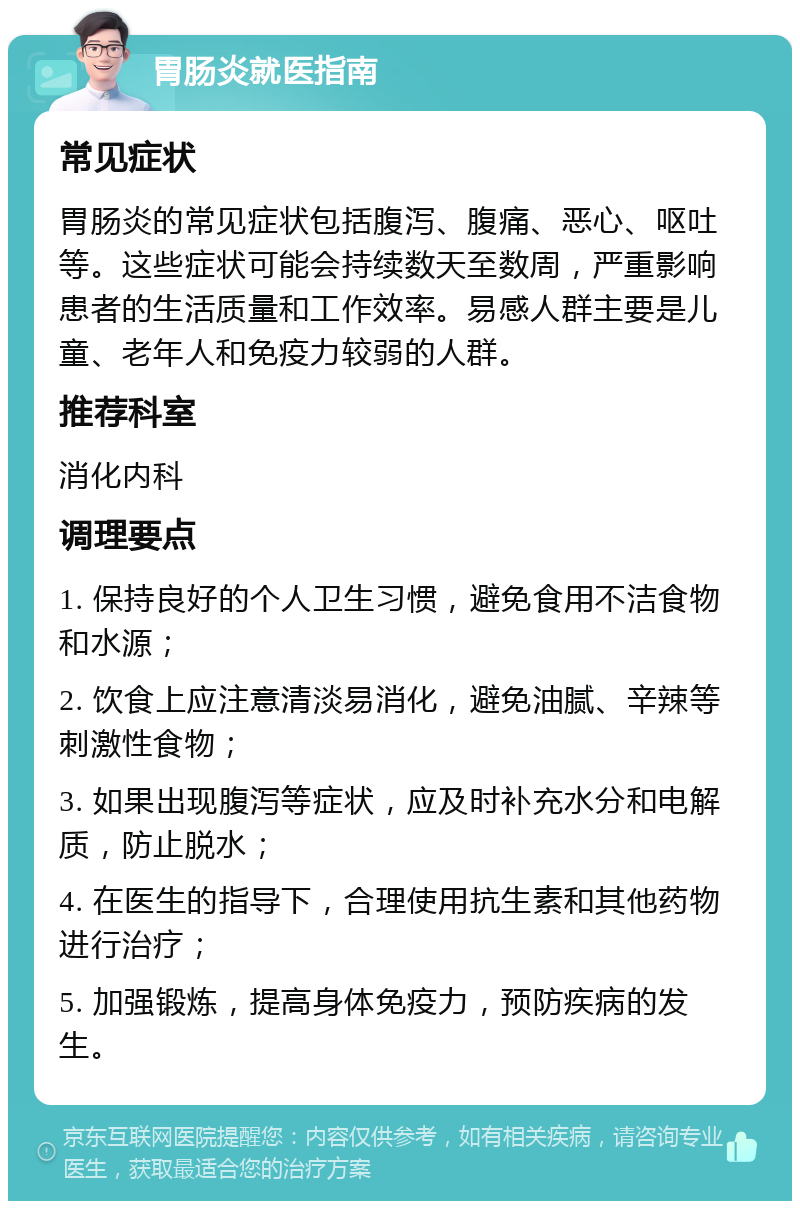 胃肠炎就医指南 常见症状 胃肠炎的常见症状包括腹泻、腹痛、恶心、呕吐等。这些症状可能会持续数天至数周，严重影响患者的生活质量和工作效率。易感人群主要是儿童、老年人和免疫力较弱的人群。 推荐科室 消化内科 调理要点 1. 保持良好的个人卫生习惯，避免食用不洁食物和水源； 2. 饮食上应注意清淡易消化，避免油腻、辛辣等刺激性食物； 3. 如果出现腹泻等症状，应及时补充水分和电解质，防止脱水； 4. 在医生的指导下，合理使用抗生素和其他药物进行治疗； 5. 加强锻炼，提高身体免疫力，预防疾病的发生。