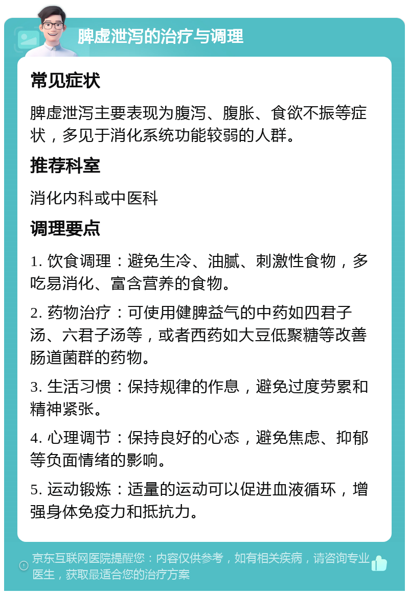 脾虚泄泻的治疗与调理 常见症状 脾虚泄泻主要表现为腹泻、腹胀、食欲不振等症状，多见于消化系统功能较弱的人群。 推荐科室 消化内科或中医科 调理要点 1. 饮食调理：避免生冷、油腻、刺激性食物，多吃易消化、富含营养的食物。 2. 药物治疗：可使用健脾益气的中药如四君子汤、六君子汤等，或者西药如大豆低聚糖等改善肠道菌群的药物。 3. 生活习惯：保持规律的作息，避免过度劳累和精神紧张。 4. 心理调节：保持良好的心态，避免焦虑、抑郁等负面情绪的影响。 5. 运动锻炼：适量的运动可以促进血液循环，增强身体免疫力和抵抗力。