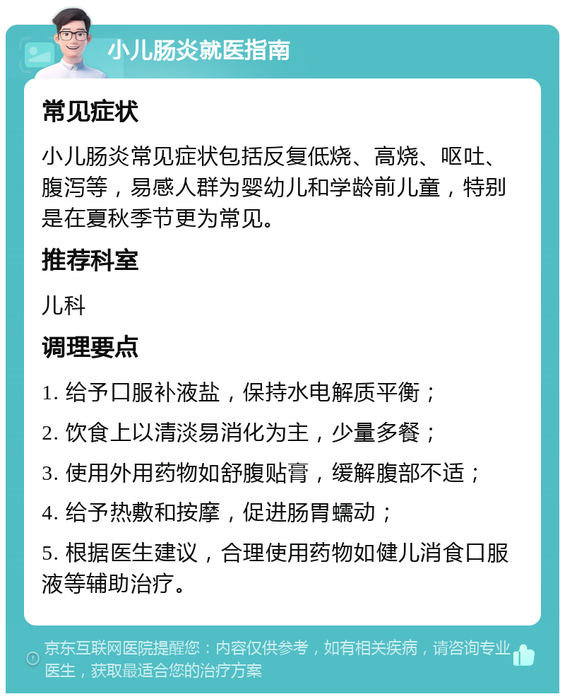 小儿肠炎就医指南 常见症状 小儿肠炎常见症状包括反复低烧、高烧、呕吐、腹泻等，易感人群为婴幼儿和学龄前儿童，特别是在夏秋季节更为常见。 推荐科室 儿科 调理要点 1. 给予口服补液盐，保持水电解质平衡； 2. 饮食上以清淡易消化为主，少量多餐； 3. 使用外用药物如舒腹贴膏，缓解腹部不适； 4. 给予热敷和按摩，促进肠胃蠕动； 5. 根据医生建议，合理使用药物如健儿消食口服液等辅助治疗。