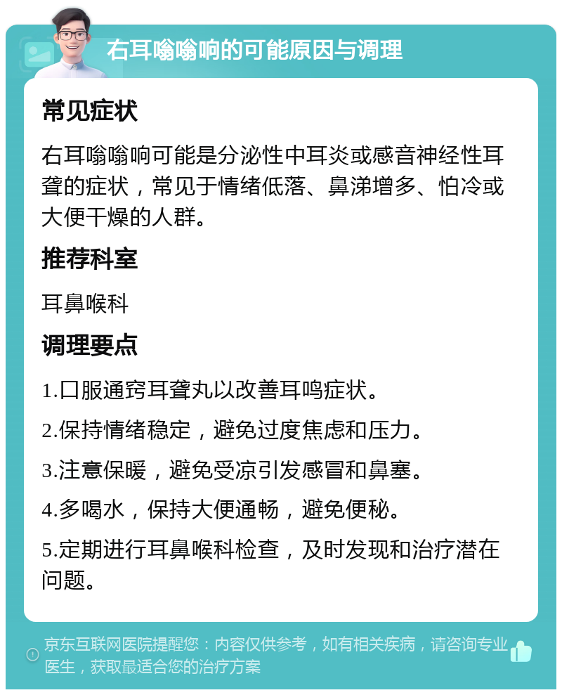 右耳嗡嗡响的可能原因与调理 常见症状 右耳嗡嗡响可能是分泌性中耳炎或感音神经性耳聋的症状，常见于情绪低落、鼻涕增多、怕冷或大便干燥的人群。 推荐科室 耳鼻喉科 调理要点 1.口服通窍耳聋丸以改善耳鸣症状。 2.保持情绪稳定，避免过度焦虑和压力。 3.注意保暖，避免受凉引发感冒和鼻塞。 4.多喝水，保持大便通畅，避免便秘。 5.定期进行耳鼻喉科检查，及时发现和治疗潜在问题。