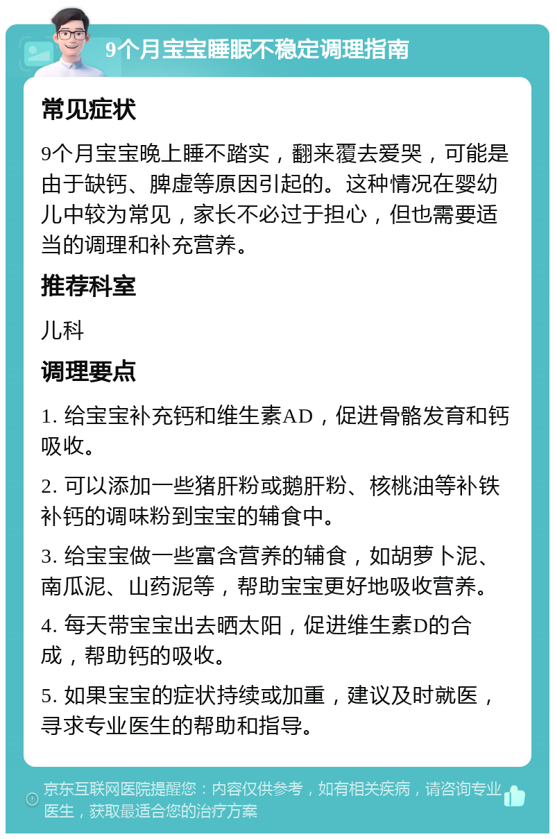 9个月宝宝睡眠不稳定调理指南 常见症状 9个月宝宝晚上睡不踏实，翻来覆去爱哭，可能是由于缺钙、脾虚等原因引起的。这种情况在婴幼儿中较为常见，家长不必过于担心，但也需要适当的调理和补充营养。 推荐科室 儿科 调理要点 1. 给宝宝补充钙和维生素AD，促进骨骼发育和钙吸收。 2. 可以添加一些猪肝粉或鹅肝粉、核桃油等补铁补钙的调味粉到宝宝的辅食中。 3. 给宝宝做一些富含营养的辅食，如胡萝卜泥、南瓜泥、山药泥等，帮助宝宝更好地吸收营养。 4. 每天带宝宝出去晒太阳，促进维生素D的合成，帮助钙的吸收。 5. 如果宝宝的症状持续或加重，建议及时就医，寻求专业医生的帮助和指导。