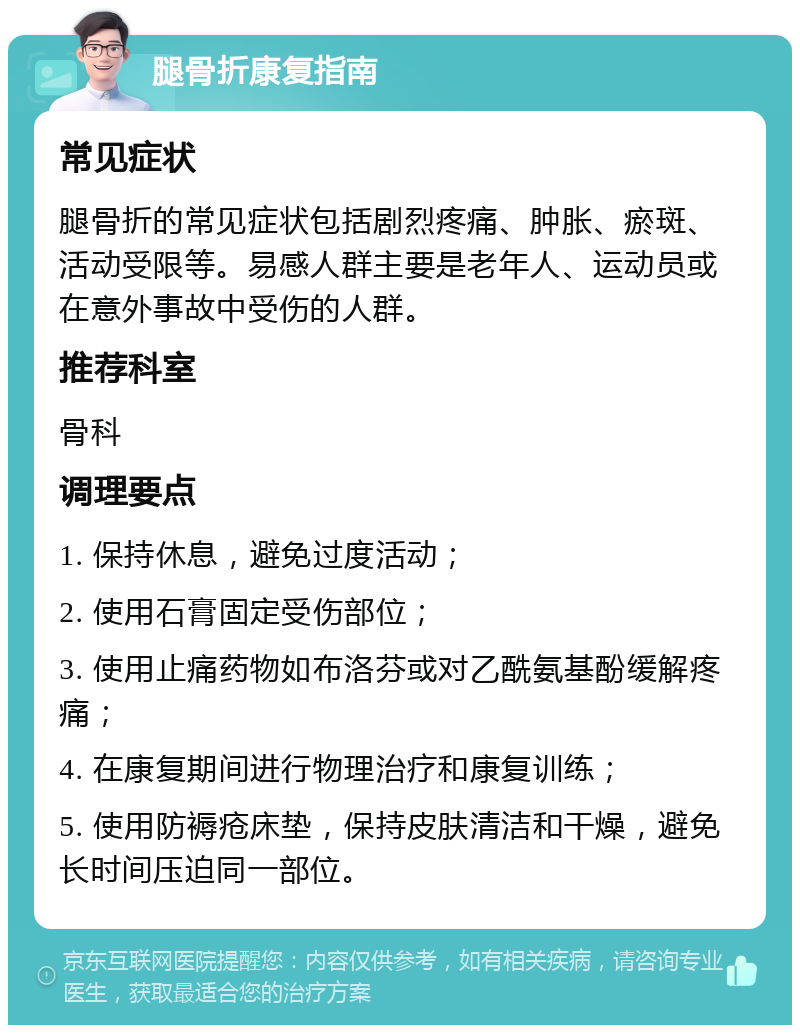 腿骨折康复指南 常见症状 腿骨折的常见症状包括剧烈疼痛、肿胀、瘀斑、活动受限等。易感人群主要是老年人、运动员或在意外事故中受伤的人群。 推荐科室 骨科 调理要点 1. 保持休息，避免过度活动； 2. 使用石膏固定受伤部位； 3. 使用止痛药物如布洛芬或对乙酰氨基酚缓解疼痛； 4. 在康复期间进行物理治疗和康复训练； 5. 使用防褥疮床垫，保持皮肤清洁和干燥，避免长时间压迫同一部位。