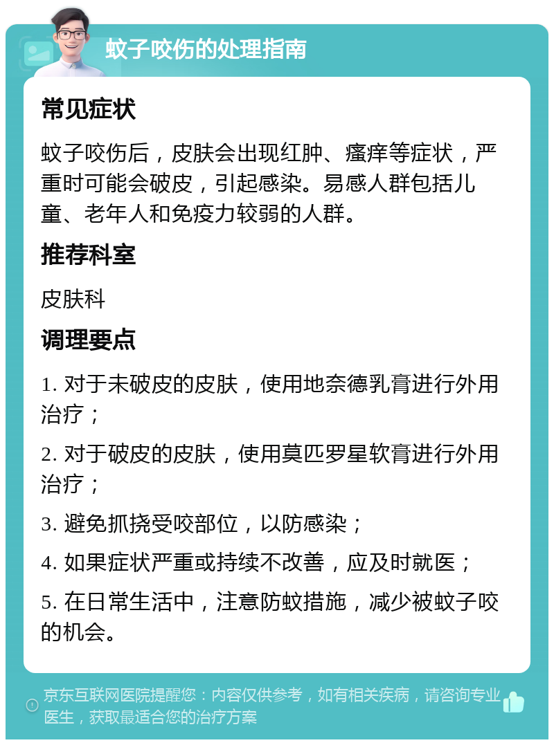 蚊子咬伤的处理指南 常见症状 蚊子咬伤后，皮肤会出现红肿、瘙痒等症状，严重时可能会破皮，引起感染。易感人群包括儿童、老年人和免疫力较弱的人群。 推荐科室 皮肤科 调理要点 1. 对于未破皮的皮肤，使用地奈德乳膏进行外用治疗； 2. 对于破皮的皮肤，使用莫匹罗星软膏进行外用治疗； 3. 避免抓挠受咬部位，以防感染； 4. 如果症状严重或持续不改善，应及时就医； 5. 在日常生活中，注意防蚊措施，减少被蚊子咬的机会。