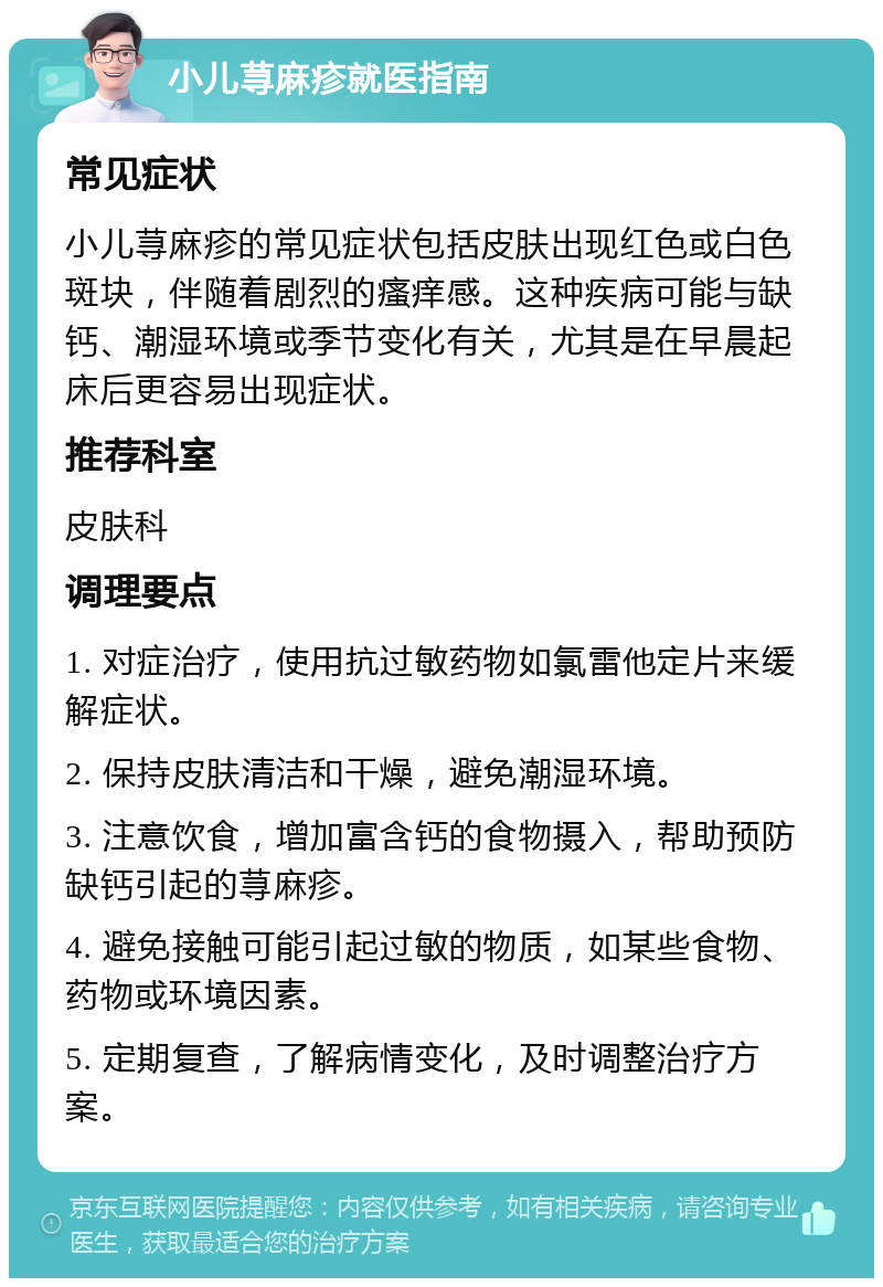 小儿荨麻疹就医指南 常见症状 小儿荨麻疹的常见症状包括皮肤出现红色或白色斑块，伴随着剧烈的瘙痒感。这种疾病可能与缺钙、潮湿环境或季节变化有关，尤其是在早晨起床后更容易出现症状。 推荐科室 皮肤科 调理要点 1. 对症治疗，使用抗过敏药物如氯雷他定片来缓解症状。 2. 保持皮肤清洁和干燥，避免潮湿环境。 3. 注意饮食，增加富含钙的食物摄入，帮助预防缺钙引起的荨麻疹。 4. 避免接触可能引起过敏的物质，如某些食物、药物或环境因素。 5. 定期复查，了解病情变化，及时调整治疗方案。