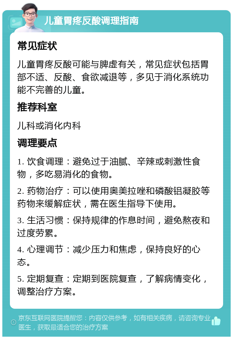 儿童胃疼反酸调理指南 常见症状 儿童胃疼反酸可能与脾虚有关，常见症状包括胃部不适、反酸、食欲减退等，多见于消化系统功能不完善的儿童。 推荐科室 儿科或消化内科 调理要点 1. 饮食调理：避免过于油腻、辛辣或刺激性食物，多吃易消化的食物。 2. 药物治疗：可以使用奥美拉唑和磷酸铝凝胶等药物来缓解症状，需在医生指导下使用。 3. 生活习惯：保持规律的作息时间，避免熬夜和过度劳累。 4. 心理调节：减少压力和焦虑，保持良好的心态。 5. 定期复查：定期到医院复查，了解病情变化，调整治疗方案。