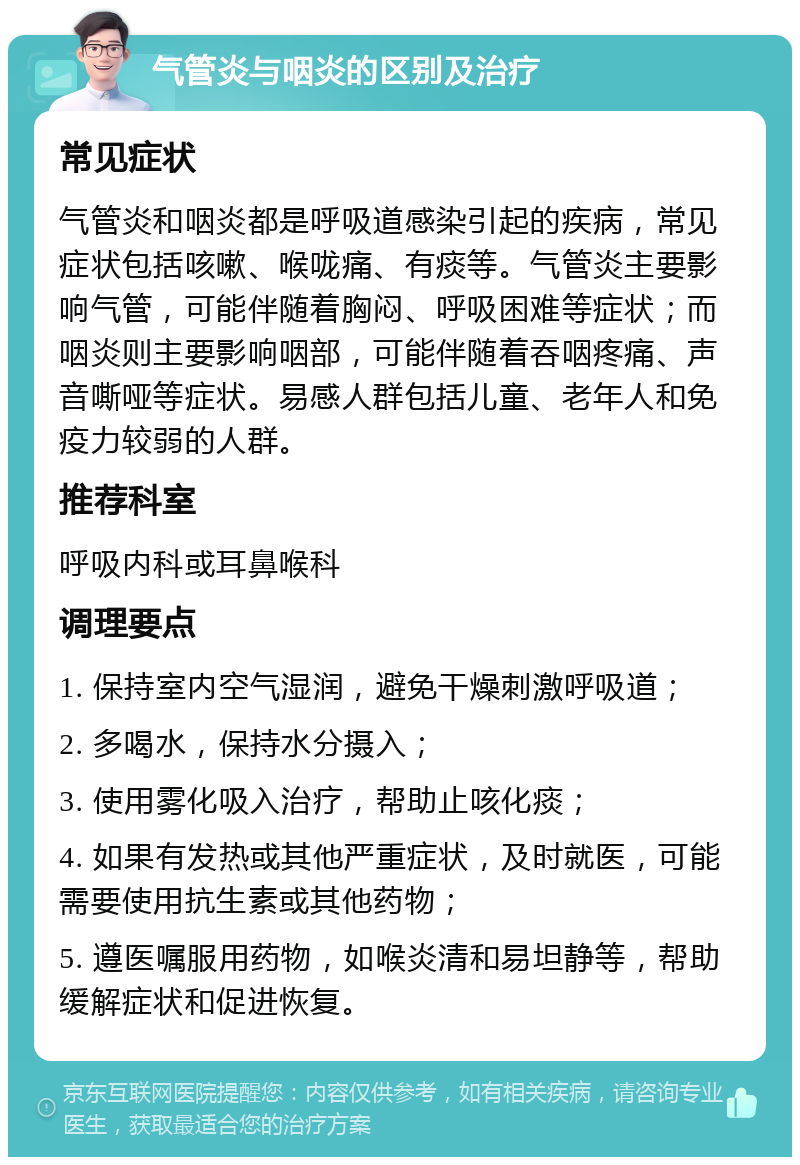 气管炎与咽炎的区别及治疗 常见症状 气管炎和咽炎都是呼吸道感染引起的疾病，常见症状包括咳嗽、喉咙痛、有痰等。气管炎主要影响气管，可能伴随着胸闷、呼吸困难等症状；而咽炎则主要影响咽部，可能伴随着吞咽疼痛、声音嘶哑等症状。易感人群包括儿童、老年人和免疫力较弱的人群。 推荐科室 呼吸内科或耳鼻喉科 调理要点 1. 保持室内空气湿润，避免干燥刺激呼吸道； 2. 多喝水，保持水分摄入； 3. 使用雾化吸入治疗，帮助止咳化痰； 4. 如果有发热或其他严重症状，及时就医，可能需要使用抗生素或其他药物； 5. 遵医嘱服用药物，如喉炎清和易坦静等，帮助缓解症状和促进恢复。