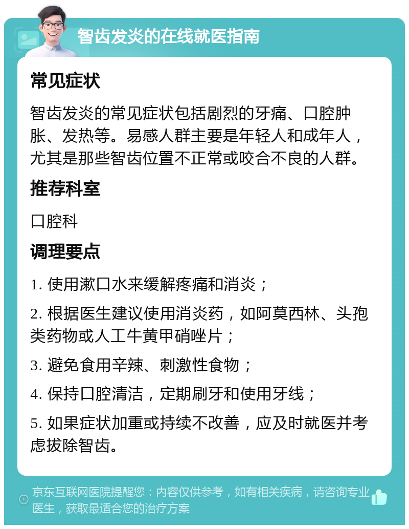 智齿发炎的在线就医指南 常见症状 智齿发炎的常见症状包括剧烈的牙痛、口腔肿胀、发热等。易感人群主要是年轻人和成年人，尤其是那些智齿位置不正常或咬合不良的人群。 推荐科室 口腔科 调理要点 1. 使用漱口水来缓解疼痛和消炎； 2. 根据医生建议使用消炎药，如阿莫西林、头孢类药物或人工牛黄甲硝唑片； 3. 避免食用辛辣、刺激性食物； 4. 保持口腔清洁，定期刷牙和使用牙线； 5. 如果症状加重或持续不改善，应及时就医并考虑拔除智齿。