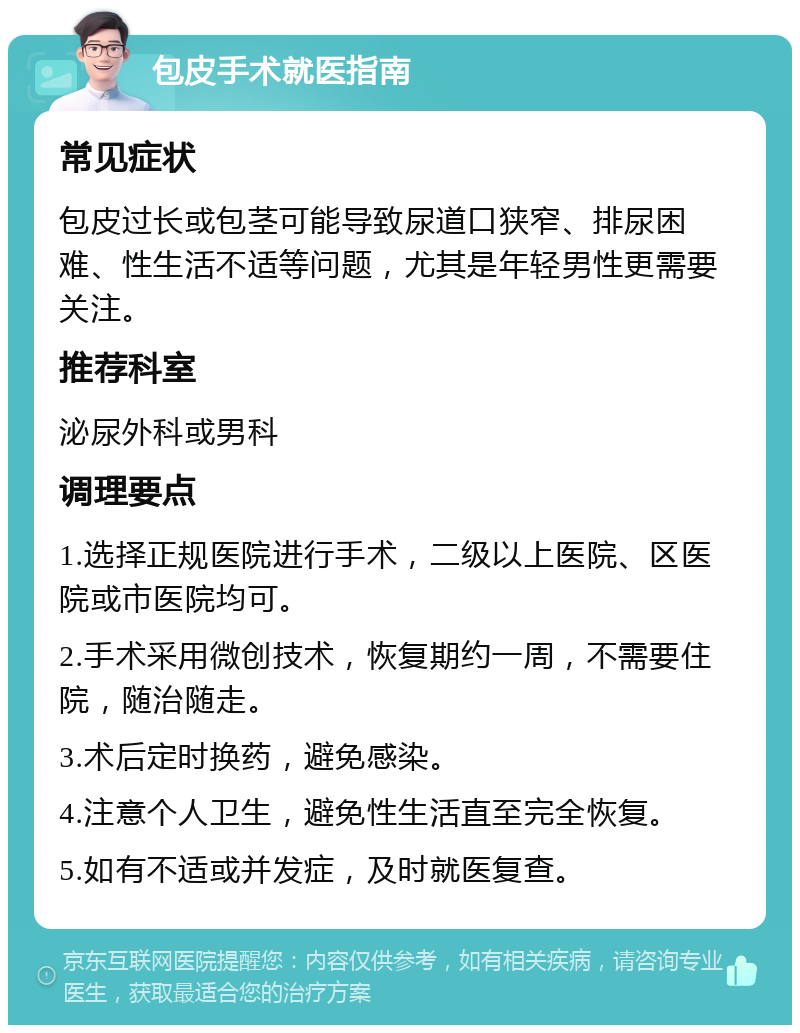 包皮手术就医指南 常见症状 包皮过长或包茎可能导致尿道口狭窄、排尿困难、性生活不适等问题，尤其是年轻男性更需要关注。 推荐科室 泌尿外科或男科 调理要点 1.选择正规医院进行手术，二级以上医院、区医院或市医院均可。 2.手术采用微创技术，恢复期约一周，不需要住院，随治随走。 3.术后定时换药，避免感染。 4.注意个人卫生，避免性生活直至完全恢复。 5.如有不适或并发症，及时就医复查。