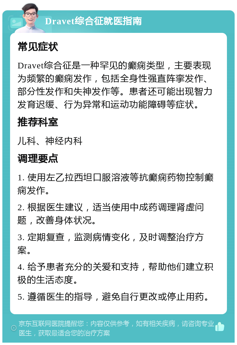 Dravet综合征就医指南 常见症状 Dravet综合征是一种罕见的癫痫类型，主要表现为频繁的癫痫发作，包括全身性强直阵挛发作、部分性发作和失神发作等。患者还可能出现智力发育迟缓、行为异常和运动功能障碍等症状。 推荐科室 儿科、神经内科 调理要点 1. 使用左乙拉西坦口服溶液等抗癫痫药物控制癫痫发作。 2. 根据医生建议，适当使用中成药调理肾虚问题，改善身体状况。 3. 定期复查，监测病情变化，及时调整治疗方案。 4. 给予患者充分的关爱和支持，帮助他们建立积极的生活态度。 5. 遵循医生的指导，避免自行更改或停止用药。