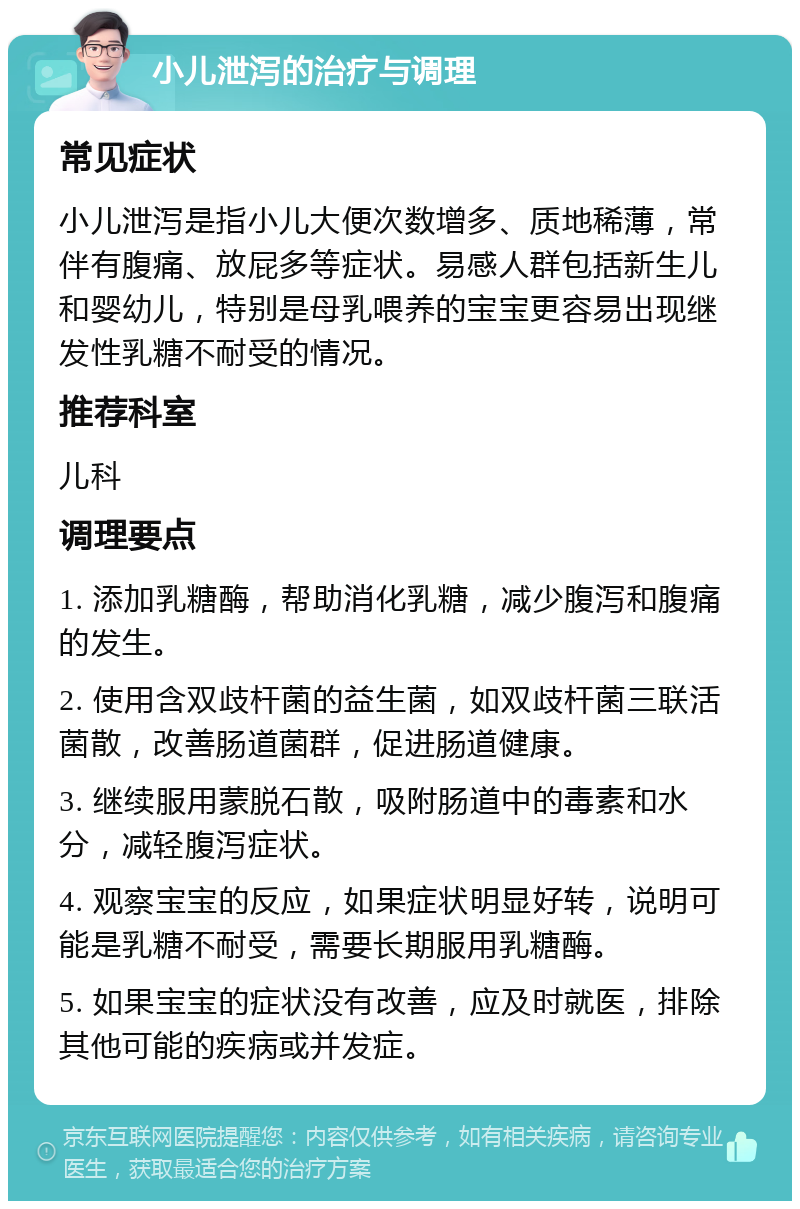 小儿泄泻的治疗与调理 常见症状 小儿泄泻是指小儿大便次数增多、质地稀薄，常伴有腹痛、放屁多等症状。易感人群包括新生儿和婴幼儿，特别是母乳喂养的宝宝更容易出现继发性乳糖不耐受的情况。 推荐科室 儿科 调理要点 1. 添加乳糖酶，帮助消化乳糖，减少腹泻和腹痛的发生。 2. 使用含双歧杆菌的益生菌，如双歧杆菌三联活菌散，改善肠道菌群，促进肠道健康。 3. 继续服用蒙脱石散，吸附肠道中的毒素和水分，减轻腹泻症状。 4. 观察宝宝的反应，如果症状明显好转，说明可能是乳糖不耐受，需要长期服用乳糖酶。 5. 如果宝宝的症状没有改善，应及时就医，排除其他可能的疾病或并发症。