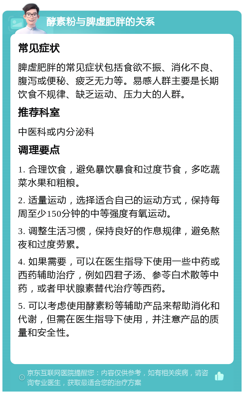 酵素粉与脾虚肥胖的关系 常见症状 脾虚肥胖的常见症状包括食欲不振、消化不良、腹泻或便秘、疲乏无力等。易感人群主要是长期饮食不规律、缺乏运动、压力大的人群。 推荐科室 中医科或内分泌科 调理要点 1. 合理饮食，避免暴饮暴食和过度节食，多吃蔬菜水果和粗粮。 2. 适量运动，选择适合自己的运动方式，保持每周至少150分钟的中等强度有氧运动。 3. 调整生活习惯，保持良好的作息规律，避免熬夜和过度劳累。 4. 如果需要，可以在医生指导下使用一些中药或西药辅助治疗，例如四君子汤、参苓白术散等中药，或者甲状腺素替代治疗等西药。 5. 可以考虑使用酵素粉等辅助产品来帮助消化和代谢，但需在医生指导下使用，并注意产品的质量和安全性。