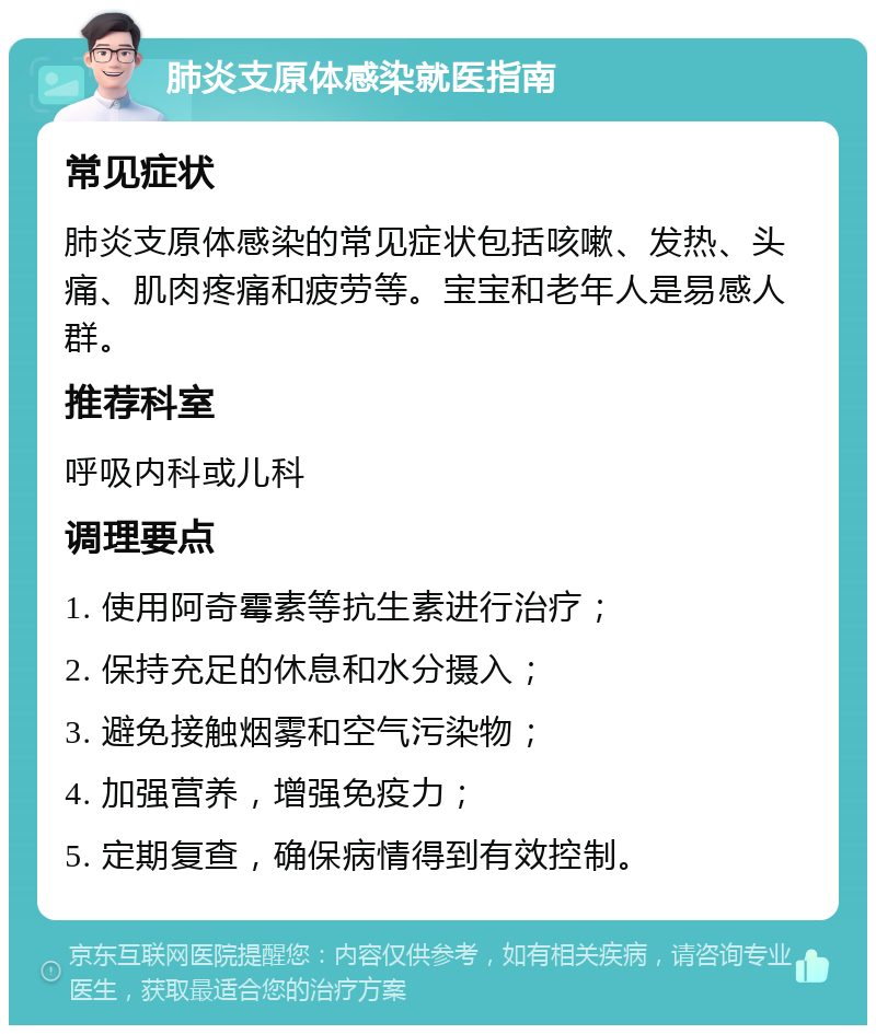 肺炎支原体感染就医指南 常见症状 肺炎支原体感染的常见症状包括咳嗽、发热、头痛、肌肉疼痛和疲劳等。宝宝和老年人是易感人群。 推荐科室 呼吸内科或儿科 调理要点 1. 使用阿奇霉素等抗生素进行治疗； 2. 保持充足的休息和水分摄入； 3. 避免接触烟雾和空气污染物； 4. 加强营养，增强免疫力； 5. 定期复查，确保病情得到有效控制。