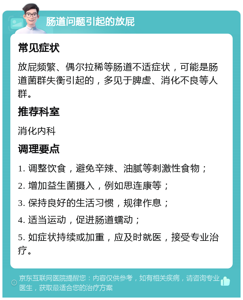 肠道问题引起的放屁 常见症状 放屁频繁、偶尔拉稀等肠道不适症状，可能是肠道菌群失衡引起的，多见于脾虚、消化不良等人群。 推荐科室 消化内科 调理要点 1. 调整饮食，避免辛辣、油腻等刺激性食物； 2. 增加益生菌摄入，例如思连康等； 3. 保持良好的生活习惯，规律作息； 4. 适当运动，促进肠道蠕动； 5. 如症状持续或加重，应及时就医，接受专业治疗。