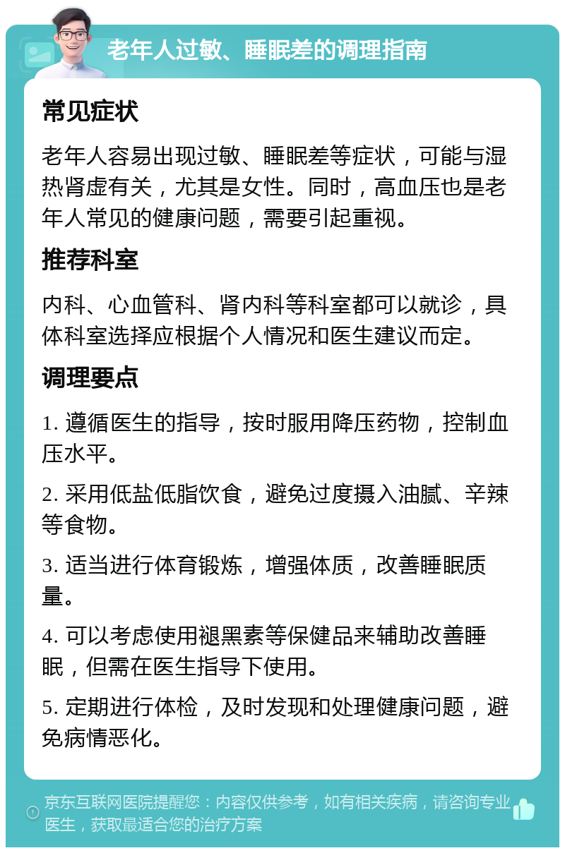 老年人过敏、睡眠差的调理指南 常见症状 老年人容易出现过敏、睡眠差等症状，可能与湿热肾虚有关，尤其是女性。同时，高血压也是老年人常见的健康问题，需要引起重视。 推荐科室 内科、心血管科、肾内科等科室都可以就诊，具体科室选择应根据个人情况和医生建议而定。 调理要点 1. 遵循医生的指导，按时服用降压药物，控制血压水平。 2. 采用低盐低脂饮食，避免过度摄入油腻、辛辣等食物。 3. 适当进行体育锻炼，增强体质，改善睡眠质量。 4. 可以考虑使用褪黑素等保健品来辅助改善睡眠，但需在医生指导下使用。 5. 定期进行体检，及时发现和处理健康问题，避免病情恶化。