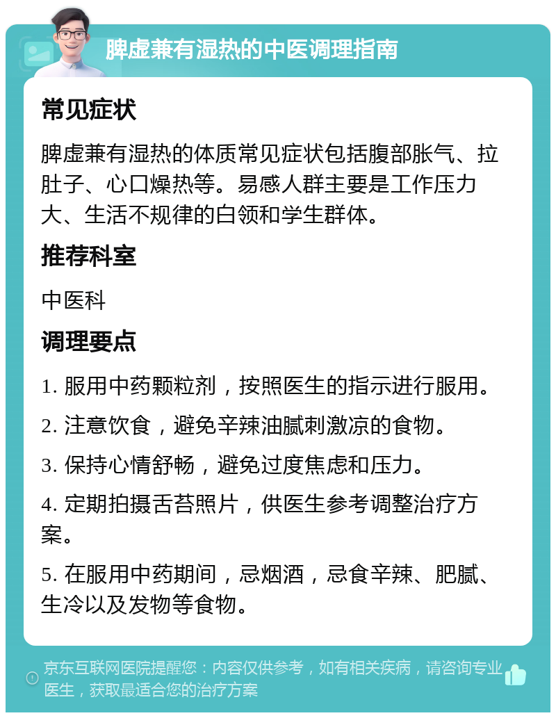 脾虚兼有湿热的中医调理指南 常见症状 脾虚兼有湿热的体质常见症状包括腹部胀气、拉肚子、心口燥热等。易感人群主要是工作压力大、生活不规律的白领和学生群体。 推荐科室 中医科 调理要点 1. 服用中药颗粒剂，按照医生的指示进行服用。 2. 注意饮食，避免辛辣油腻刺激凉的食物。 3. 保持心情舒畅，避免过度焦虑和压力。 4. 定期拍摄舌苔照片，供医生参考调整治疗方案。 5. 在服用中药期间，忌烟酒，忌食辛辣、肥腻、生冷以及发物等食物。