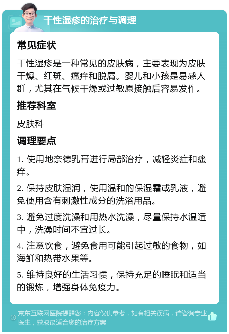 干性湿疹的治疗与调理 常见症状 干性湿疹是一种常见的皮肤病，主要表现为皮肤干燥、红斑、瘙痒和脱屑。婴儿和小孩是易感人群，尤其在气候干燥或过敏原接触后容易发作。 推荐科室 皮肤科 调理要点 1. 使用地奈德乳膏进行局部治疗，减轻炎症和瘙痒。 2. 保持皮肤湿润，使用温和的保湿霜或乳液，避免使用含有刺激性成分的洗浴用品。 3. 避免过度洗澡和用热水洗澡，尽量保持水温适中，洗澡时间不宜过长。 4. 注意饮食，避免食用可能引起过敏的食物，如海鲜和热带水果等。 5. 维持良好的生活习惯，保持充足的睡眠和适当的锻炼，增强身体免疫力。