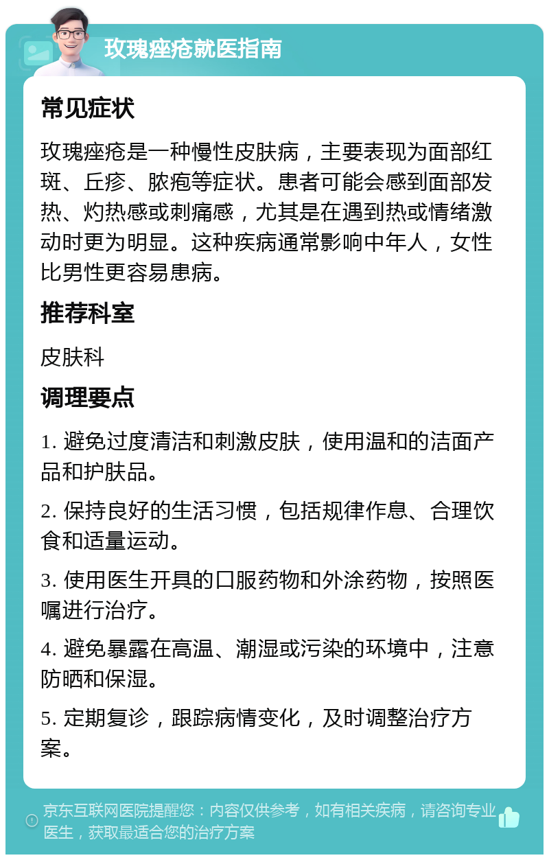 玫瑰痤疮就医指南 常见症状 玫瑰痤疮是一种慢性皮肤病，主要表现为面部红斑、丘疹、脓疱等症状。患者可能会感到面部发热、灼热感或刺痛感，尤其是在遇到热或情绪激动时更为明显。这种疾病通常影响中年人，女性比男性更容易患病。 推荐科室 皮肤科 调理要点 1. 避免过度清洁和刺激皮肤，使用温和的洁面产品和护肤品。 2. 保持良好的生活习惯，包括规律作息、合理饮食和适量运动。 3. 使用医生开具的口服药物和外涂药物，按照医嘱进行治疗。 4. 避免暴露在高温、潮湿或污染的环境中，注意防晒和保湿。 5. 定期复诊，跟踪病情变化，及时调整治疗方案。