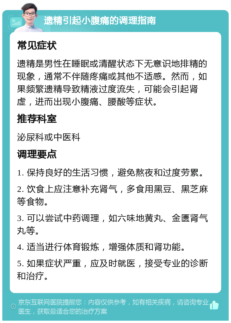 遗精引起小腹痛的调理指南 常见症状 遗精是男性在睡眠或清醒状态下无意识地排精的现象，通常不伴随疼痛或其他不适感。然而，如果频繁遗精导致精液过度流失，可能会引起肾虚，进而出现小腹痛、腰酸等症状。 推荐科室 泌尿科或中医科 调理要点 1. 保持良好的生活习惯，避免熬夜和过度劳累。 2. 饮食上应注意补充肾气，多食用黑豆、黑芝麻等食物。 3. 可以尝试中药调理，如六味地黄丸、金匮肾气丸等。 4. 适当进行体育锻炼，增强体质和肾功能。 5. 如果症状严重，应及时就医，接受专业的诊断和治疗。