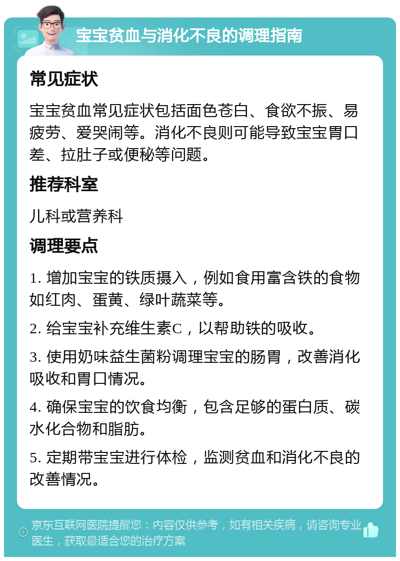 宝宝贫血与消化不良的调理指南 常见症状 宝宝贫血常见症状包括面色苍白、食欲不振、易疲劳、爱哭闹等。消化不良则可能导致宝宝胃口差、拉肚子或便秘等问题。 推荐科室 儿科或营养科 调理要点 1. 增加宝宝的铁质摄入，例如食用富含铁的食物如红肉、蛋黄、绿叶蔬菜等。 2. 给宝宝补充维生素C，以帮助铁的吸收。 3. 使用奶味益生菌粉调理宝宝的肠胃，改善消化吸收和胃口情况。 4. 确保宝宝的饮食均衡，包含足够的蛋白质、碳水化合物和脂肪。 5. 定期带宝宝进行体检，监测贫血和消化不良的改善情况。