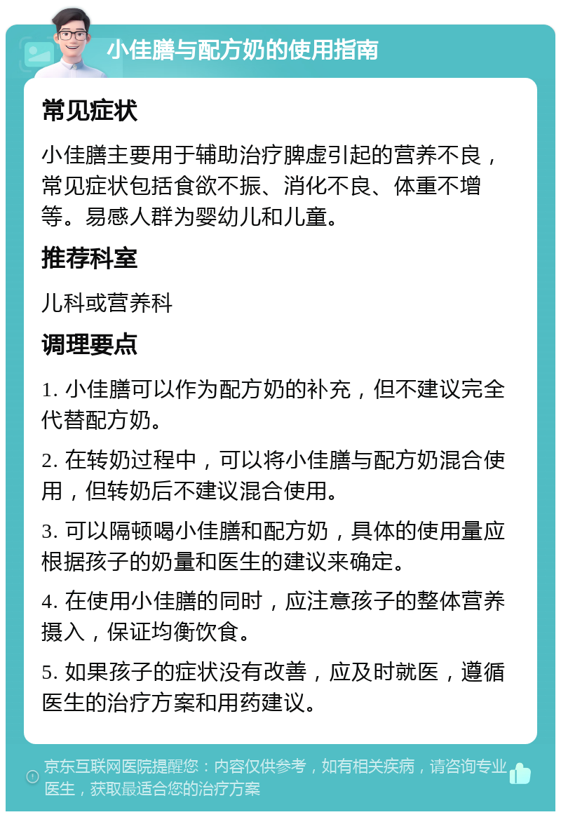 小佳膳与配方奶的使用指南 常见症状 小佳膳主要用于辅助治疗脾虚引起的营养不良，常见症状包括食欲不振、消化不良、体重不增等。易感人群为婴幼儿和儿童。 推荐科室 儿科或营养科 调理要点 1. 小佳膳可以作为配方奶的补充，但不建议完全代替配方奶。 2. 在转奶过程中，可以将小佳膳与配方奶混合使用，但转奶后不建议混合使用。 3. 可以隔顿喝小佳膳和配方奶，具体的使用量应根据孩子的奶量和医生的建议来确定。 4. 在使用小佳膳的同时，应注意孩子的整体营养摄入，保证均衡饮食。 5. 如果孩子的症状没有改善，应及时就医，遵循医生的治疗方案和用药建议。