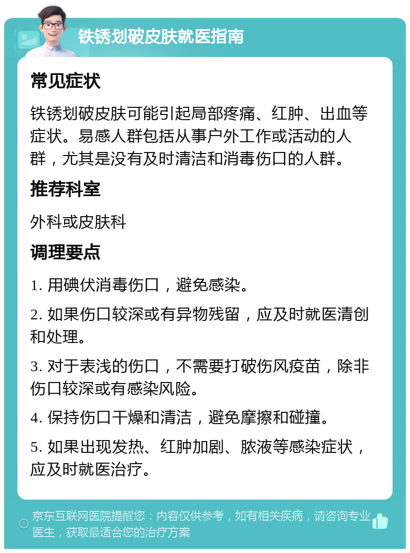 铁锈划破皮肤就医指南 常见症状 铁锈划破皮肤可能引起局部疼痛、红肿、出血等症状。易感人群包括从事户外工作或活动的人群，尤其是没有及时清洁和消毒伤口的人群。 推荐科室 外科或皮肤科 调理要点 1. 用碘伏消毒伤口，避免感染。 2. 如果伤口较深或有异物残留，应及时就医清创和处理。 3. 对于表浅的伤口，不需要打破伤风疫苗，除非伤口较深或有感染风险。 4. 保持伤口干燥和清洁，避免摩擦和碰撞。 5. 如果出现发热、红肿加剧、脓液等感染症状，应及时就医治疗。