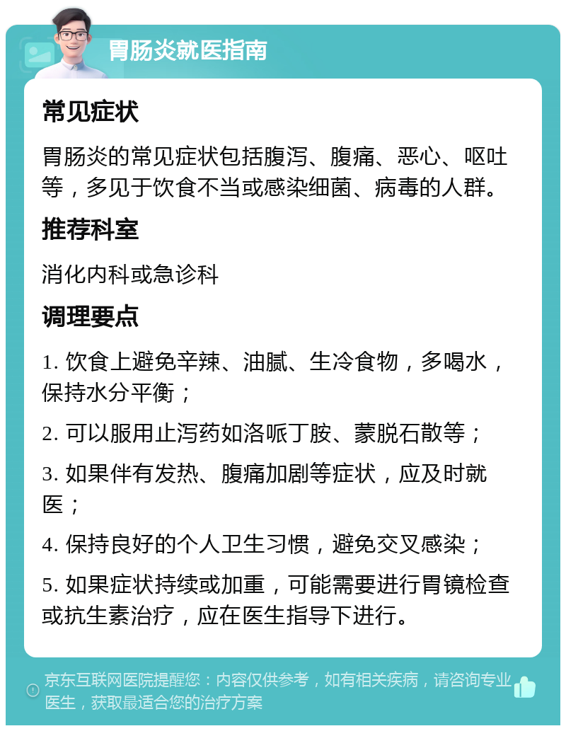 胃肠炎就医指南 常见症状 胃肠炎的常见症状包括腹泻、腹痛、恶心、呕吐等，多见于饮食不当或感染细菌、病毒的人群。 推荐科室 消化内科或急诊科 调理要点 1. 饮食上避免辛辣、油腻、生冷食物，多喝水，保持水分平衡； 2. 可以服用止泻药如洛哌丁胺、蒙脱石散等； 3. 如果伴有发热、腹痛加剧等症状，应及时就医； 4. 保持良好的个人卫生习惯，避免交叉感染； 5. 如果症状持续或加重，可能需要进行胃镜检查或抗生素治疗，应在医生指导下进行。