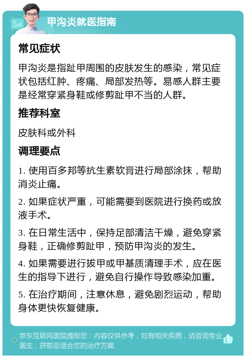 甲沟炎就医指南 常见症状 甲沟炎是指趾甲周围的皮肤发生的感染，常见症状包括红肿、疼痛、局部发热等。易感人群主要是经常穿紧身鞋或修剪趾甲不当的人群。 推荐科室 皮肤科或外科 调理要点 1. 使用百多邦等抗生素软膏进行局部涂抹，帮助消炎止痛。 2. 如果症状严重，可能需要到医院进行换药或放液手术。 3. 在日常生活中，保持足部清洁干燥，避免穿紧身鞋，正确修剪趾甲，预防甲沟炎的发生。 4. 如果需要进行拔甲或甲基质清理手术，应在医生的指导下进行，避免自行操作导致感染加重。 5. 在治疗期间，注意休息，避免剧烈运动，帮助身体更快恢复健康。