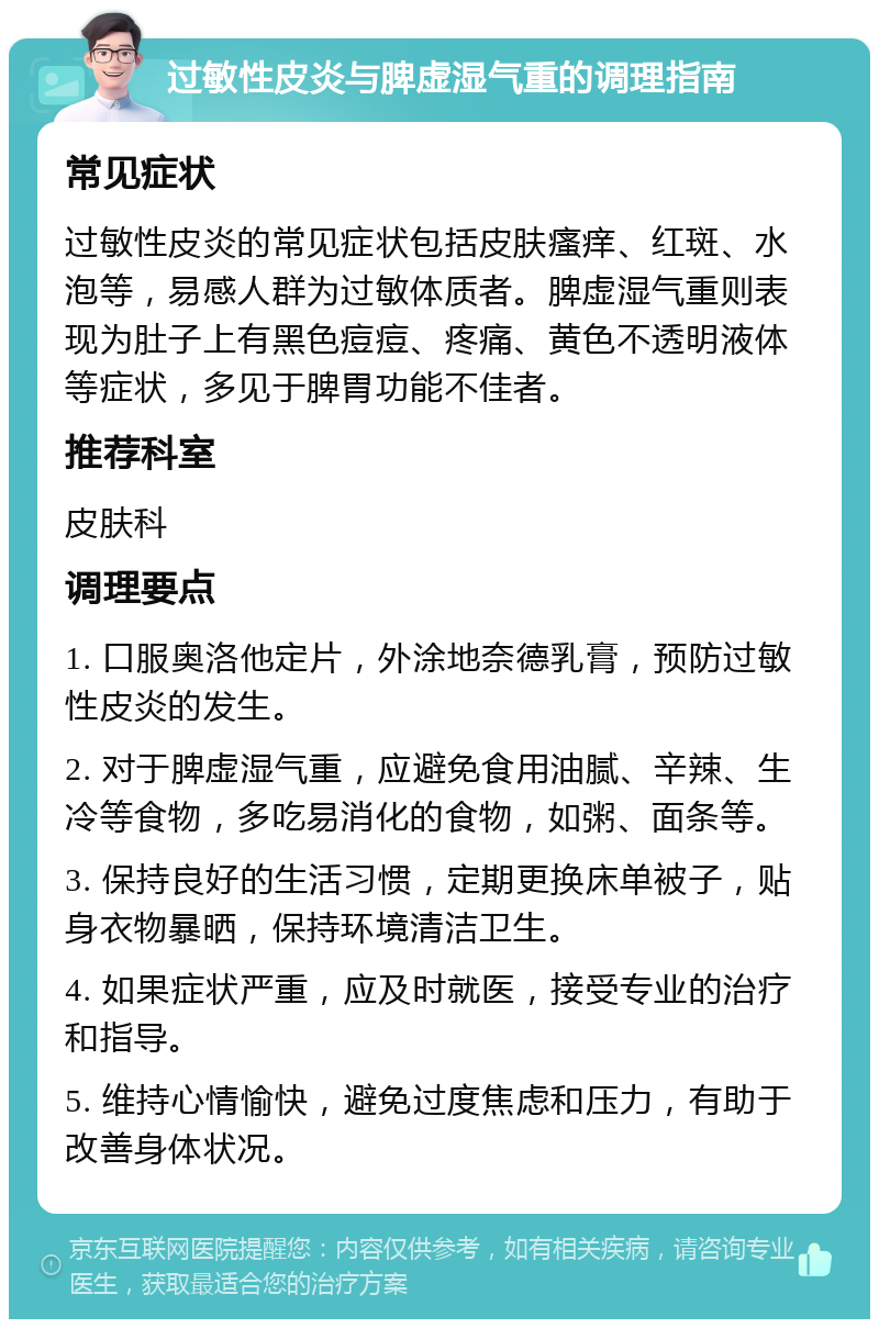 过敏性皮炎与脾虚湿气重的调理指南 常见症状 过敏性皮炎的常见症状包括皮肤瘙痒、红斑、水泡等，易感人群为过敏体质者。脾虚湿气重则表现为肚子上有黑色痘痘、疼痛、黄色不透明液体等症状，多见于脾胃功能不佳者。 推荐科室 皮肤科 调理要点 1. 口服奥洛他定片，外涂地奈德乳膏，预防过敏性皮炎的发生。 2. 对于脾虚湿气重，应避免食用油腻、辛辣、生冷等食物，多吃易消化的食物，如粥、面条等。 3. 保持良好的生活习惯，定期更换床单被子，贴身衣物暴晒，保持环境清洁卫生。 4. 如果症状严重，应及时就医，接受专业的治疗和指导。 5. 维持心情愉快，避免过度焦虑和压力，有助于改善身体状况。