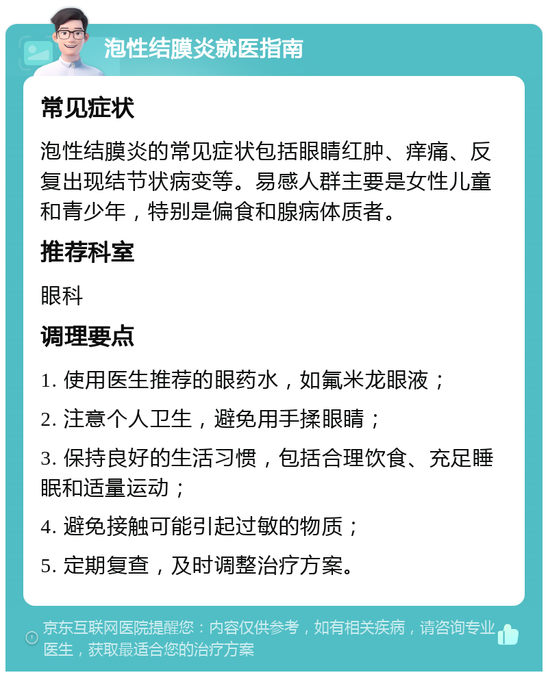 泡性结膜炎就医指南 常见症状 泡性结膜炎的常见症状包括眼睛红肿、痒痛、反复出现结节状病变等。易感人群主要是女性儿童和青少年，特别是偏食和腺病体质者。 推荐科室 眼科 调理要点 1. 使用医生推荐的眼药水，如氟米龙眼液； 2. 注意个人卫生，避免用手揉眼睛； 3. 保持良好的生活习惯，包括合理饮食、充足睡眠和适量运动； 4. 避免接触可能引起过敏的物质； 5. 定期复查，及时调整治疗方案。