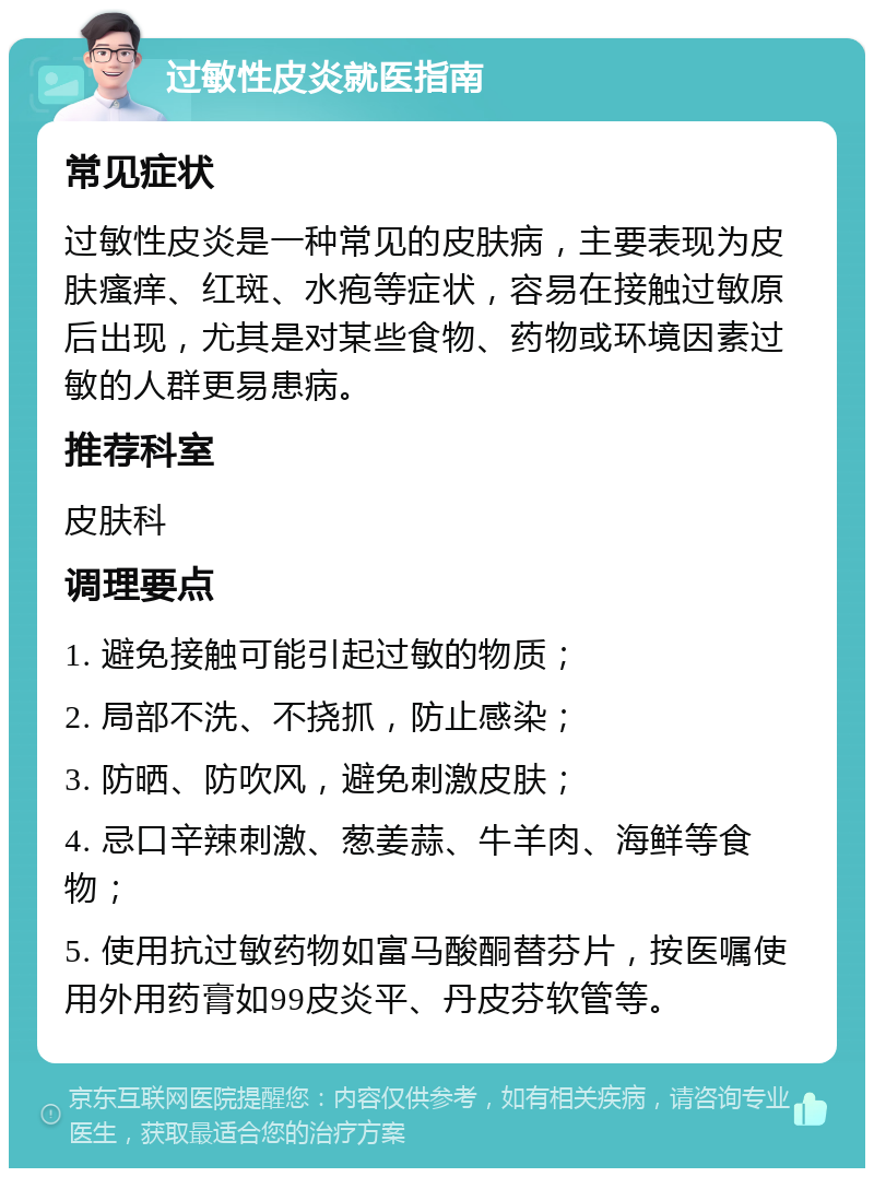 过敏性皮炎就医指南 常见症状 过敏性皮炎是一种常见的皮肤病，主要表现为皮肤瘙痒、红斑、水疱等症状，容易在接触过敏原后出现，尤其是对某些食物、药物或环境因素过敏的人群更易患病。 推荐科室 皮肤科 调理要点 1. 避免接触可能引起过敏的物质； 2. 局部不洗、不挠抓，防止感染； 3. 防晒、防吹风，避免刺激皮肤； 4. 忌口辛辣刺激、葱姜蒜、牛羊肉、海鲜等食物； 5. 使用抗过敏药物如富马酸酮替芬片，按医嘱使用外用药膏如99皮炎平、丹皮芬软管等。