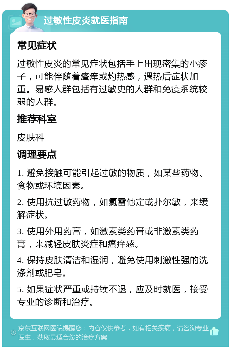 过敏性皮炎就医指南 常见症状 过敏性皮炎的常见症状包括手上出现密集的小疹子，可能伴随着瘙痒或灼热感，遇热后症状加重。易感人群包括有过敏史的人群和免疫系统较弱的人群。 推荐科室 皮肤科 调理要点 1. 避免接触可能引起过敏的物质，如某些药物、食物或环境因素。 2. 使用抗过敏药物，如氯雷他定或扑尔敏，来缓解症状。 3. 使用外用药膏，如激素类药膏或非激素类药膏，来减轻皮肤炎症和瘙痒感。 4. 保持皮肤清洁和湿润，避免使用刺激性强的洗涤剂或肥皂。 5. 如果症状严重或持续不退，应及时就医，接受专业的诊断和治疗。