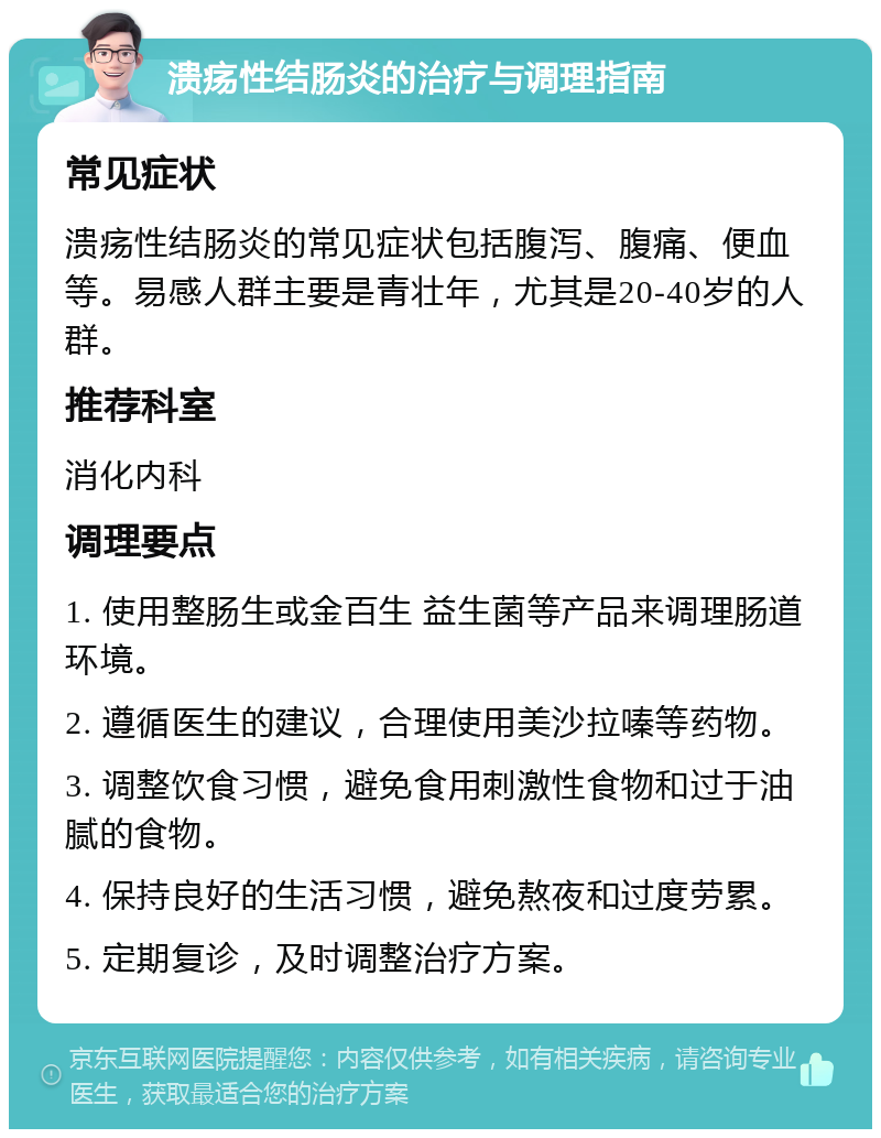 溃疡性结肠炎的治疗与调理指南 常见症状 溃疡性结肠炎的常见症状包括腹泻、腹痛、便血等。易感人群主要是青壮年，尤其是20-40岁的人群。 推荐科室 消化内科 调理要点 1. 使用整肠生或金百生 益生菌等产品来调理肠道环境。 2. 遵循医生的建议，合理使用美沙拉嗪等药物。 3. 调整饮食习惯，避免食用刺激性食物和过于油腻的食物。 4. 保持良好的生活习惯，避免熬夜和过度劳累。 5. 定期复诊，及时调整治疗方案。