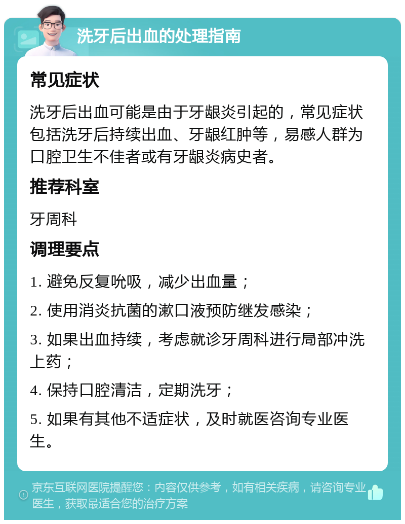 洗牙后出血的处理指南 常见症状 洗牙后出血可能是由于牙龈炎引起的，常见症状包括洗牙后持续出血、牙龈红肿等，易感人群为口腔卫生不佳者或有牙龈炎病史者。 推荐科室 牙周科 调理要点 1. 避免反复吮吸，减少出血量； 2. 使用消炎抗菌的漱口液预防继发感染； 3. 如果出血持续，考虑就诊牙周科进行局部冲洗上药； 4. 保持口腔清洁，定期洗牙； 5. 如果有其他不适症状，及时就医咨询专业医生。