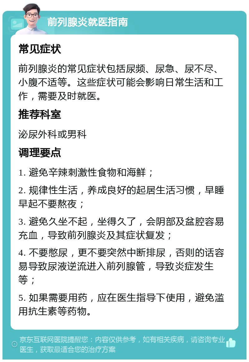 前列腺炎就医指南 常见症状 前列腺炎的常见症状包括尿频、尿急、尿不尽、小腹不适等。这些症状可能会影响日常生活和工作，需要及时就医。 推荐科室 泌尿外科或男科 调理要点 1. 避免辛辣刺激性食物和海鲜； 2. 规律性生活，养成良好的起居生活习惯，早睡早起不要熬夜； 3. 避免久坐不起，坐得久了，会阴部及盆腔容易充血，导致前列腺炎及其症状复发； 4. 不要憋尿，更不要突然中断排尿，否则的话容易导致尿液逆流进入前列腺管，导致炎症发生等； 5. 如果需要用药，应在医生指导下使用，避免滥用抗生素等药物。