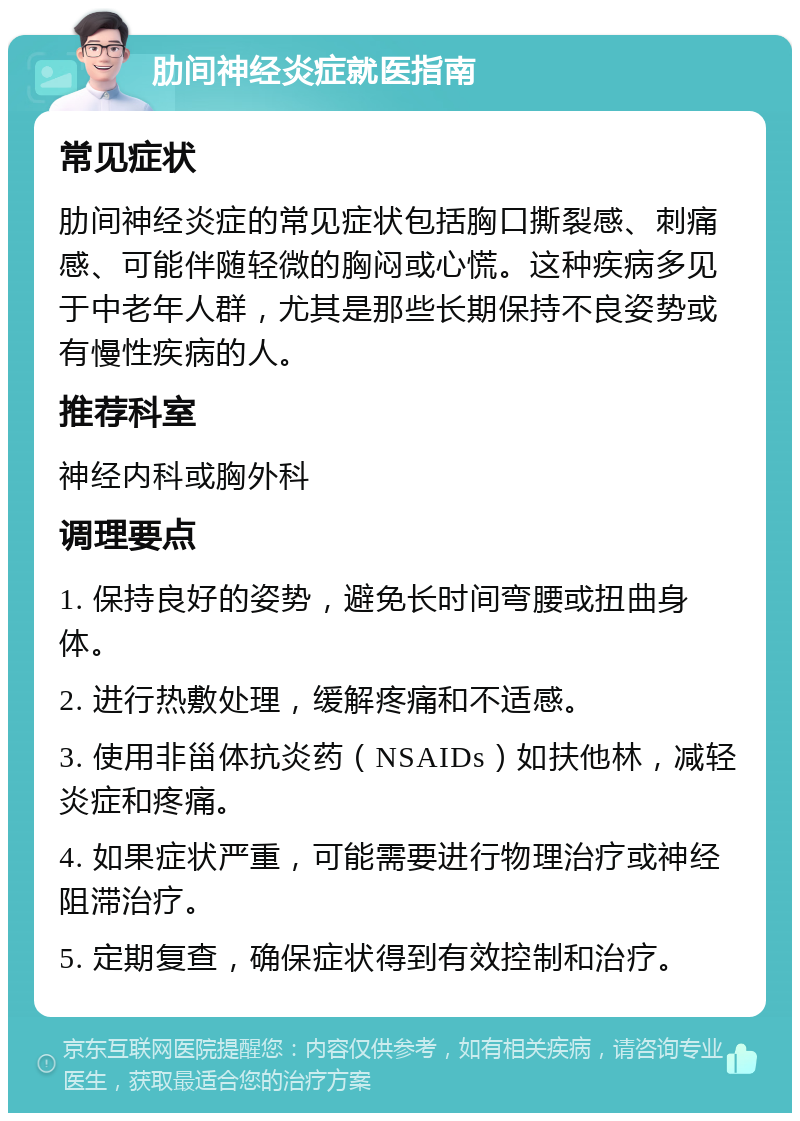 肋间神经炎症就医指南 常见症状 肋间神经炎症的常见症状包括胸口撕裂感、刺痛感、可能伴随轻微的胸闷或心慌。这种疾病多见于中老年人群，尤其是那些长期保持不良姿势或有慢性疾病的人。 推荐科室 神经内科或胸外科 调理要点 1. 保持良好的姿势，避免长时间弯腰或扭曲身体。 2. 进行热敷处理，缓解疼痛和不适感。 3. 使用非甾体抗炎药（NSAIDs）如扶他林，减轻炎症和疼痛。 4. 如果症状严重，可能需要进行物理治疗或神经阻滞治疗。 5. 定期复查，确保症状得到有效控制和治疗。