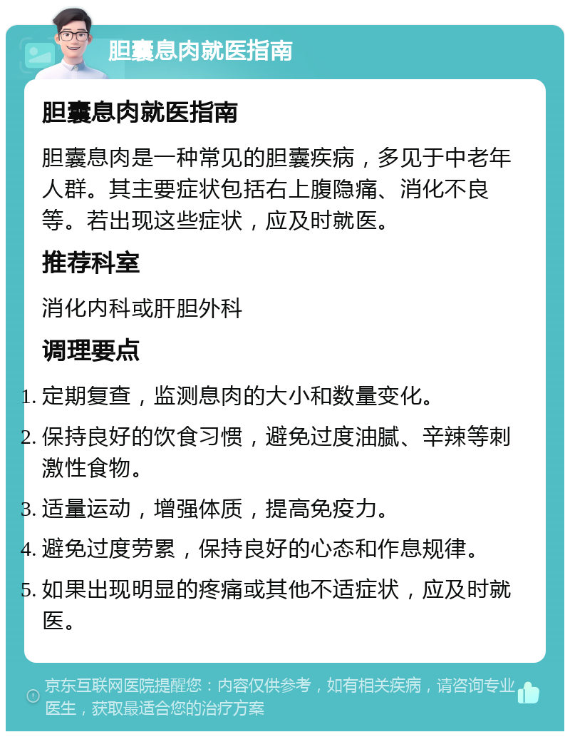 胆囊息肉就医指南 胆囊息肉就医指南 胆囊息肉是一种常见的胆囊疾病，多见于中老年人群。其主要症状包括右上腹隐痛、消化不良等。若出现这些症状，应及时就医。 推荐科室 消化内科或肝胆外科 调理要点 定期复查，监测息肉的大小和数量变化。 保持良好的饮食习惯，避免过度油腻、辛辣等刺激性食物。 适量运动，增强体质，提高免疫力。 避免过度劳累，保持良好的心态和作息规律。 如果出现明显的疼痛或其他不适症状，应及时就医。