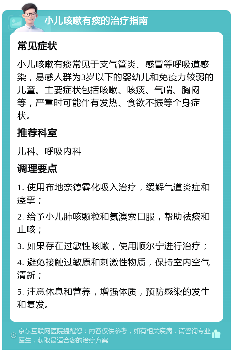 小儿咳嗽有痰的治疗指南 常见症状 小儿咳嗽有痰常见于支气管炎、感冒等呼吸道感染，易感人群为3岁以下的婴幼儿和免疫力较弱的儿童。主要症状包括咳嗽、咳痰、气喘、胸闷等，严重时可能伴有发热、食欲不振等全身症状。 推荐科室 儿科、呼吸内科 调理要点 1. 使用布地奈德雾化吸入治疗，缓解气道炎症和痉挛； 2. 给予小儿肺咳颗粒和氨溴索口服，帮助祛痰和止咳； 3. 如果存在过敏性咳嗽，使用顺尔宁进行治疗； 4. 避免接触过敏原和刺激性物质，保持室内空气清新； 5. 注意休息和营养，增强体质，预防感染的发生和复发。