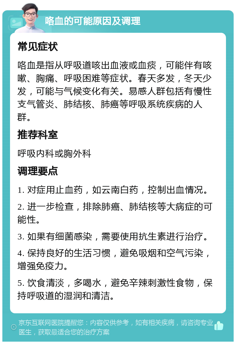 咯血的可能原因及调理 常见症状 咯血是指从呼吸道咳出血液或血痰，可能伴有咳嗽、胸痛、呼吸困难等症状。春天多发，冬天少发，可能与气候变化有关。易感人群包括有慢性支气管炎、肺结核、肺癌等呼吸系统疾病的人群。 推荐科室 呼吸内科或胸外科 调理要点 1. 对症用止血药，如云南白药，控制出血情况。 2. 进一步检查，排除肺癌、肺结核等大病症的可能性。 3. 如果有细菌感染，需要使用抗生素进行治疗。 4. 保持良好的生活习惯，避免吸烟和空气污染，增强免疫力。 5. 饮食清淡，多喝水，避免辛辣刺激性食物，保持呼吸道的湿润和清洁。