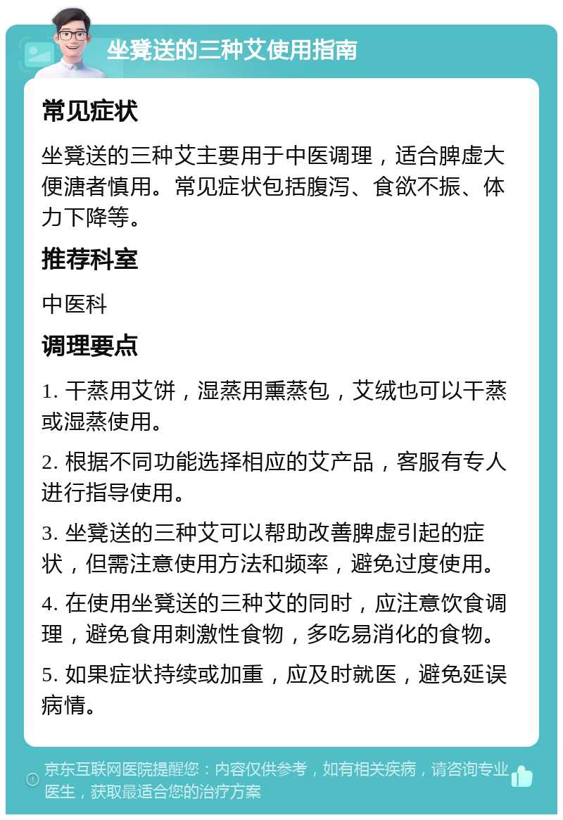 坐凳送的三种艾使用指南 常见症状 坐凳送的三种艾主要用于中医调理，适合脾虚大便溏者慎用。常见症状包括腹泻、食欲不振、体力下降等。 推荐科室 中医科 调理要点 1. 干蒸用艾饼，湿蒸用熏蒸包，艾绒也可以干蒸或湿蒸使用。 2. 根据不同功能选择相应的艾产品，客服有专人进行指导使用。 3. 坐凳送的三种艾可以帮助改善脾虚引起的症状，但需注意使用方法和频率，避免过度使用。 4. 在使用坐凳送的三种艾的同时，应注意饮食调理，避免食用刺激性食物，多吃易消化的食物。 5. 如果症状持续或加重，应及时就医，避免延误病情。