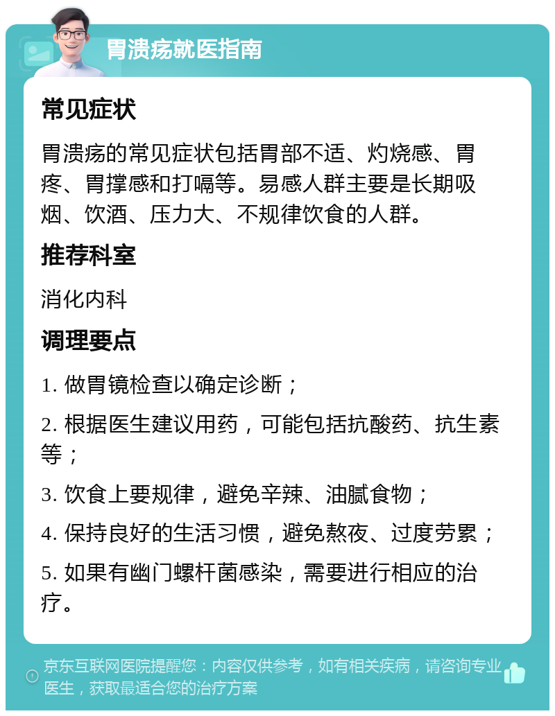 胃溃疡就医指南 常见症状 胃溃疡的常见症状包括胃部不适、灼烧感、胃疼、胃撑感和打嗝等。易感人群主要是长期吸烟、饮酒、压力大、不规律饮食的人群。 推荐科室 消化内科 调理要点 1. 做胃镜检查以确定诊断； 2. 根据医生建议用药，可能包括抗酸药、抗生素等； 3. 饮食上要规律，避免辛辣、油腻食物； 4. 保持良好的生活习惯，避免熬夜、过度劳累； 5. 如果有幽门螺杆菌感染，需要进行相应的治疗。