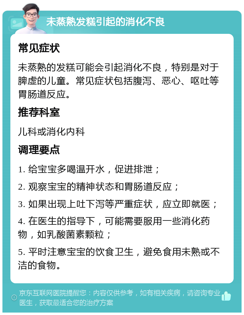 未蒸熟发糕引起的消化不良 常见症状 未蒸熟的发糕可能会引起消化不良，特别是对于脾虚的儿童。常见症状包括腹泻、恶心、呕吐等胃肠道反应。 推荐科室 儿科或消化内科 调理要点 1. 给宝宝多喝温开水，促进排泄； 2. 观察宝宝的精神状态和胃肠道反应； 3. 如果出现上吐下泻等严重症状，应立即就医； 4. 在医生的指导下，可能需要服用一些消化药物，如乳酸菌素颗粒； 5. 平时注意宝宝的饮食卫生，避免食用未熟或不洁的食物。