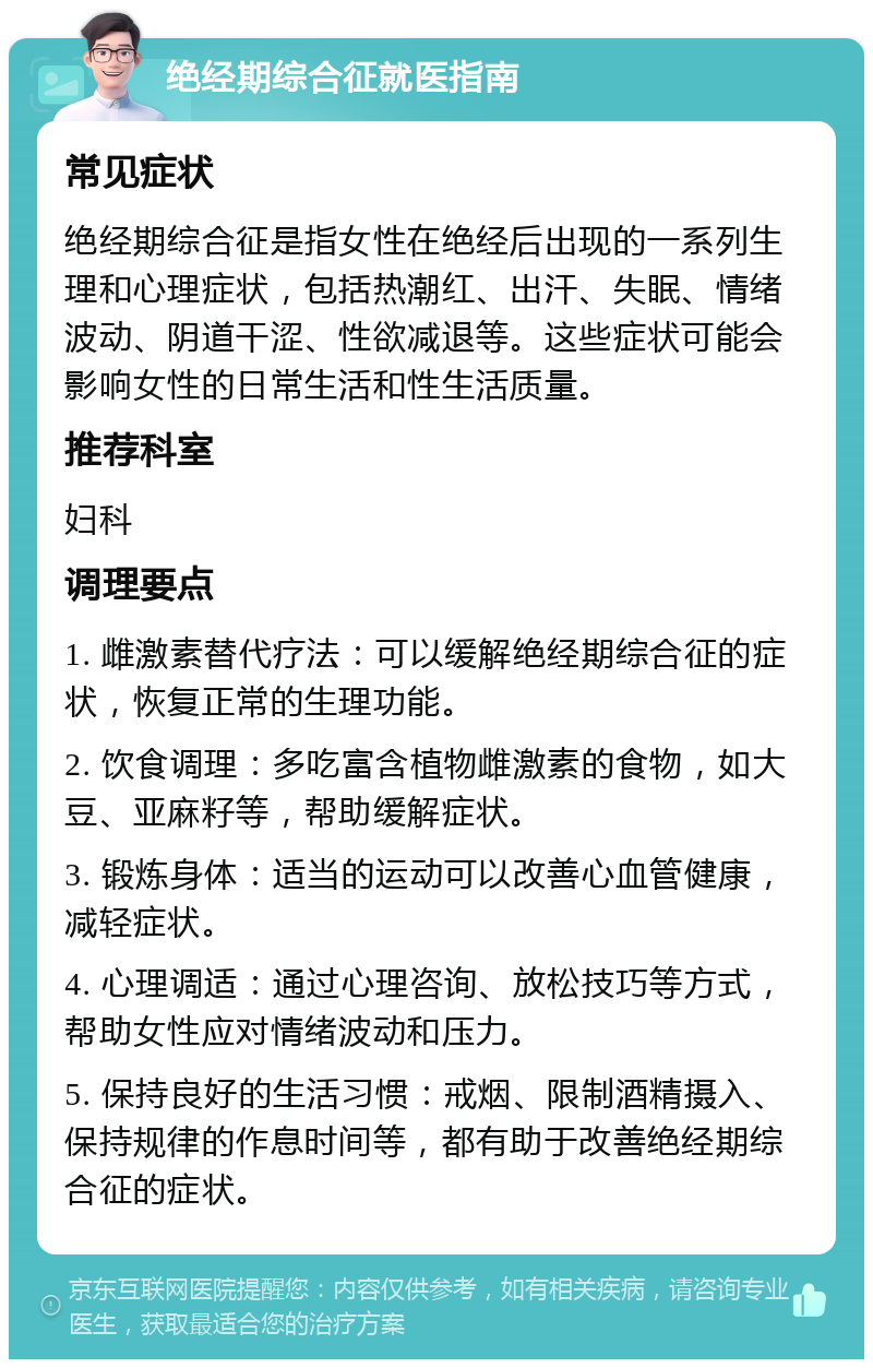 绝经期综合征就医指南 常见症状 绝经期综合征是指女性在绝经后出现的一系列生理和心理症状，包括热潮红、出汗、失眠、情绪波动、阴道干涩、性欲减退等。这些症状可能会影响女性的日常生活和性生活质量。 推荐科室 妇科 调理要点 1. 雌激素替代疗法：可以缓解绝经期综合征的症状，恢复正常的生理功能。 2. 饮食调理：多吃富含植物雌激素的食物，如大豆、亚麻籽等，帮助缓解症状。 3. 锻炼身体：适当的运动可以改善心血管健康，减轻症状。 4. 心理调适：通过心理咨询、放松技巧等方式，帮助女性应对情绪波动和压力。 5. 保持良好的生活习惯：戒烟、限制酒精摄入、保持规律的作息时间等，都有助于改善绝经期综合征的症状。