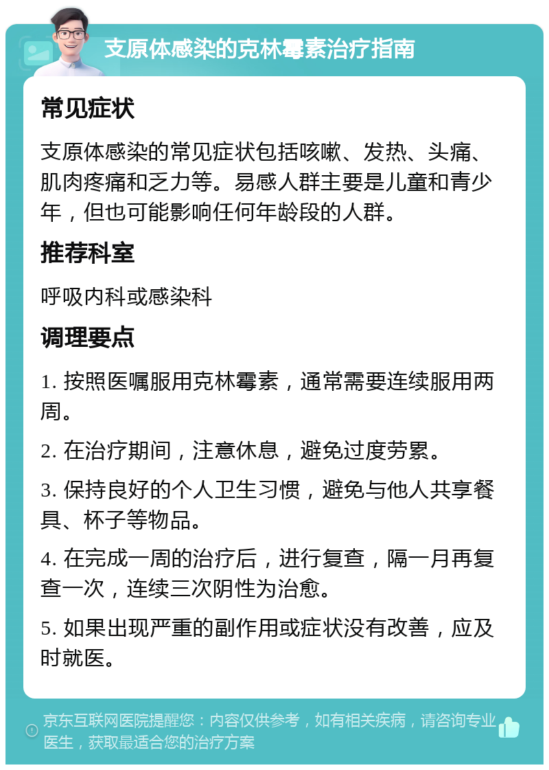 支原体感染的克林霉素治疗指南 常见症状 支原体感染的常见症状包括咳嗽、发热、头痛、肌肉疼痛和乏力等。易感人群主要是儿童和青少年，但也可能影响任何年龄段的人群。 推荐科室 呼吸内科或感染科 调理要点 1. 按照医嘱服用克林霉素，通常需要连续服用两周。 2. 在治疗期间，注意休息，避免过度劳累。 3. 保持良好的个人卫生习惯，避免与他人共享餐具、杯子等物品。 4. 在完成一周的治疗后，进行复查，隔一月再复查一次，连续三次阴性为治愈。 5. 如果出现严重的副作用或症状没有改善，应及时就医。